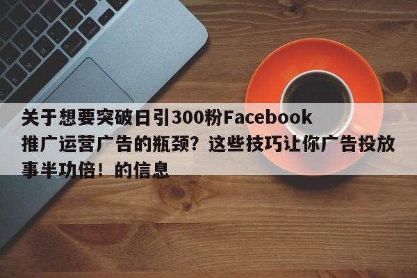 关于想要突破日引300粉Facebook推广运营广告的瓶颈？这些技巧让你广告投放事半功倍！的信息