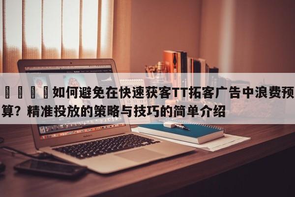 🚀如何避免在快速获客TT拓客广告中浪费预算？精准投放的策略与技巧的简单介绍