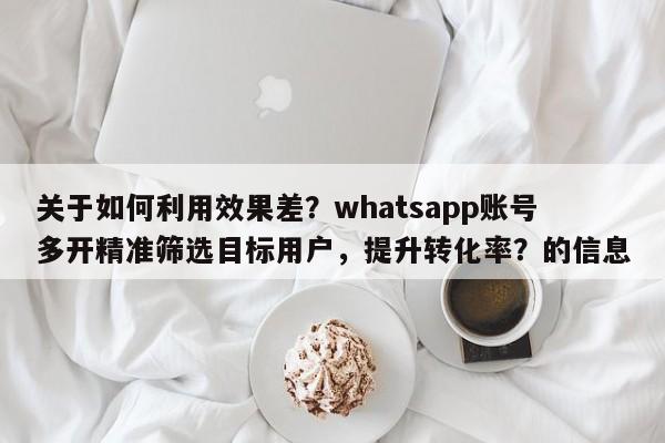 关于如何利用效果差？whatsapp账号多开精准筛选目标用户，提升转化率？的信息