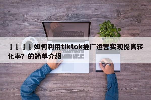 📈如何利用tiktok推广运营实现提高转化率？的简单介绍