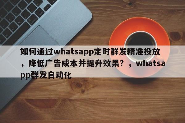 如何通过whatsapp定时群发精准投放，降低广告成本并提升效果？，whatsapp群发自动化