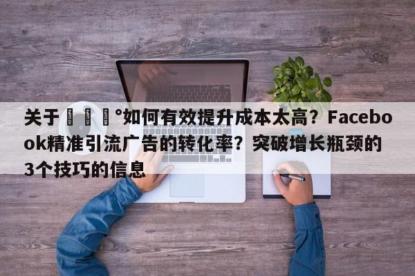 关于💰如何有效提升成本太高？Facebook精准引流广告的转化率？突破增长瓶颈的3个技巧的信息