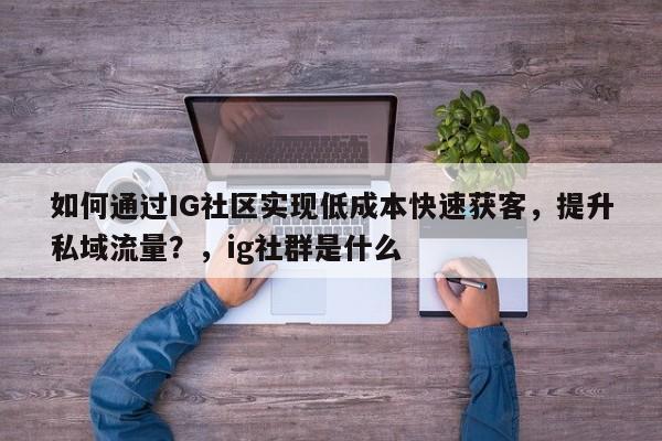 如何通过IG社区实现低成本快速获客，提升私域流量？，ig社群是什么