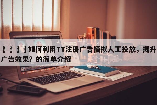 🎯如何利用TT注册广告模拟人工投放，提升广告效果？的简单介绍
