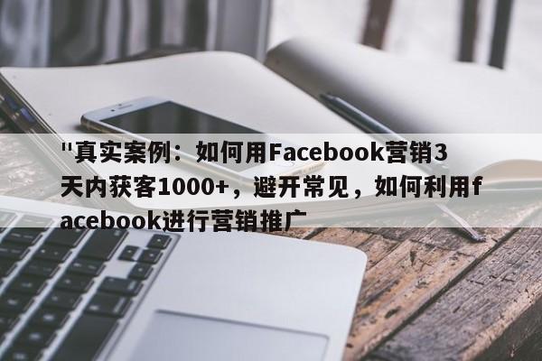 "真实案例：如何用Facebook营销3天内获客1000+，避开常见，如何利用facebook进行营销推广