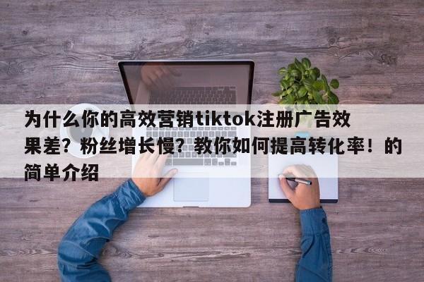 为什么你的高效营销tiktok注册广告效果差？粉丝增长慢？教你如何提高转化率！的简单介绍