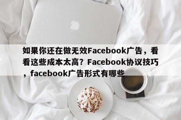 如果你还在做无效Facebook广告，看看这些成本太高？Facebook协议技巧，facebook广告形式有哪些