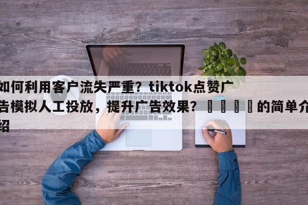 如何利用客户流失严重？tiktok点赞广告模拟人工投放，提升广告效果？📣的简单介绍