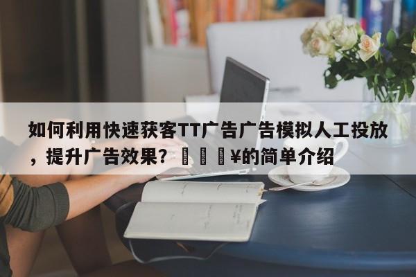 如何利用快速获客TT广告广告模拟人工投放,提升广告效果?🔥的简单介绍