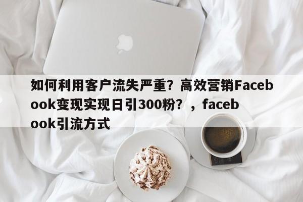 如何利用客户流失严重?高效营销Facebook变现实现日引300粉?,facebook引流方式