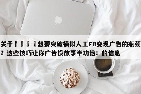 关于🎯想要突破模拟人工FB变现广告的瓶颈？这些技巧让你广告投放事半功倍！的信息