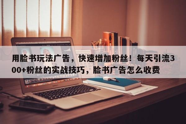 用脸书玩法广告，快速增加粉丝！每天引流300+粉丝的实战技巧，脸书广告怎么收费