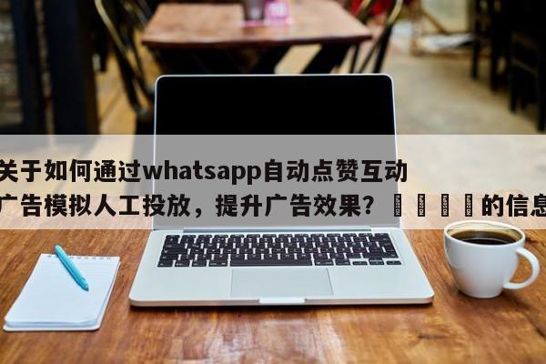 关于如何通过whatsapp自动点赞互动广告模拟人工投放，提升广告效果？🎯的信息