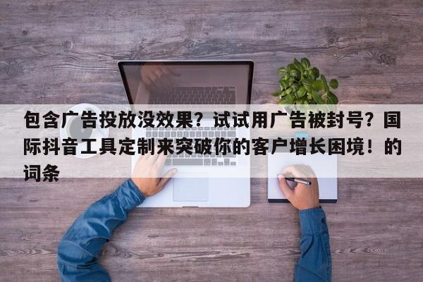 包含广告投放没效果？试试用广告被封号？国际抖音工具定制来突破你的客户增长困境！的词条