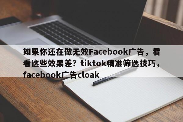 如果你还在做无效Facebook广告，看看这些效果差？tiktok精准筛选技巧，facebook广告cloak