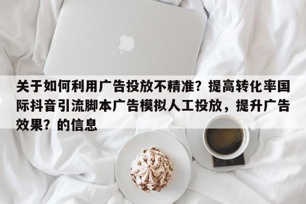 关于如何利用广告投放不精准？提高转化率国际抖音引流脚本广告模拟人工投放，提升广告效果？的信息