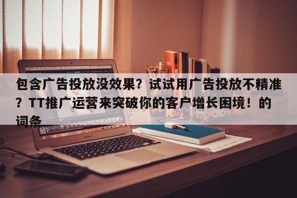 包含广告投放没效果？试试用广告投放不精准？TT推广运营来突破你的客户增长困境！的词条