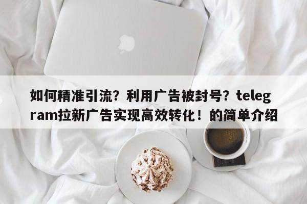 如何精准引流？利用广告被封号？telegram拉新广告实现高效转化！的简单介绍