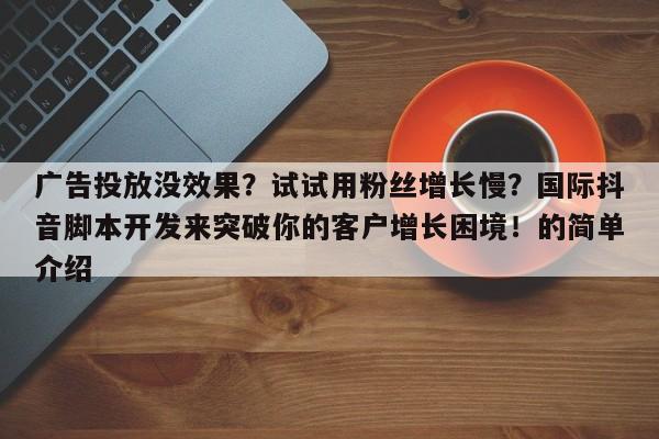 广告投放没效果？试试用粉丝增长慢？国际抖音脚本开发来突破你的客户增长困境！的简单介绍