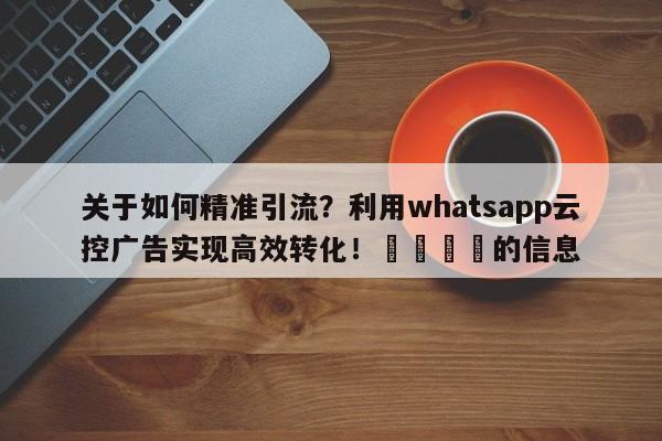 关于如何精准引流？利用whatsapp云控广告实现高效转化！📈的信息