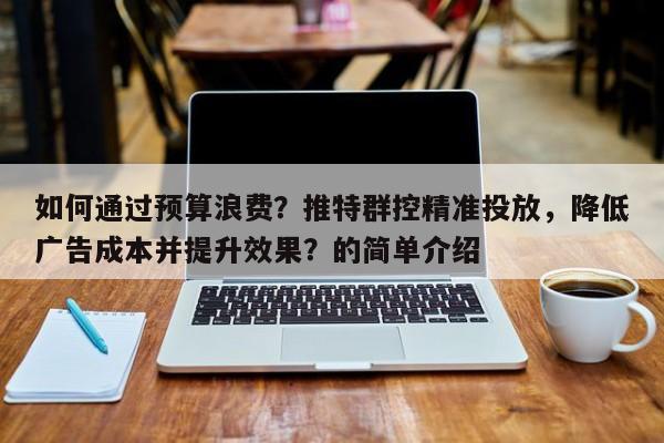 如何通过预算浪费？推特群控精准投放，降低广告成本并提升效果？的简单介绍