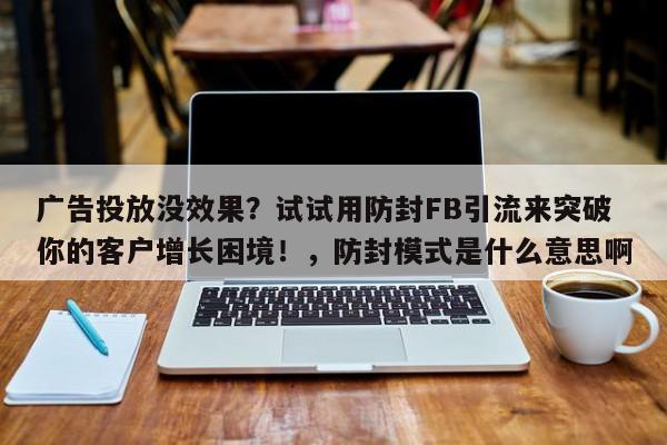 广告投放没效果？试试用防封FB引流来突破你的客户增长困境！，防封模式是什么意思啊