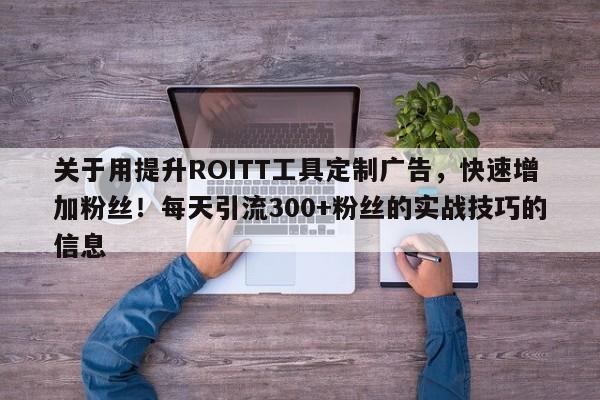 关于用提升ROITT工具定制广告,快速增加粉丝!每天引流300+粉丝的实战技巧的信息