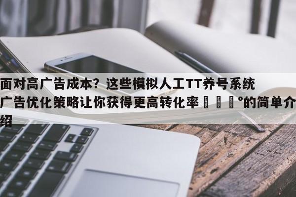 面对高广告成本？这些模拟人工TT养号系统广告优化策略让你获得更高转化率💰的简单介绍