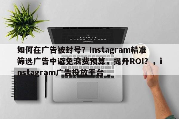 如何在广告被封号？Instagram精准筛选广告中避免浪费预算，提升ROI？，instagram广告投放平台