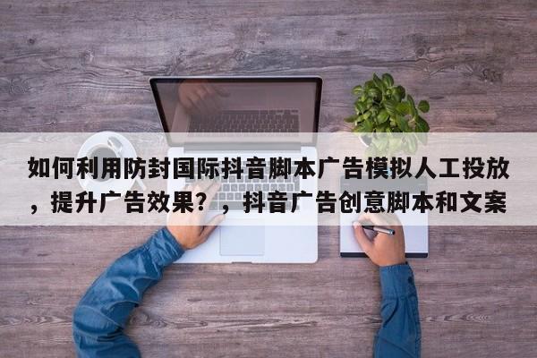 如何利用防封国际抖音脚本广告模拟人工投放，提升广告效果？，抖音广告创意脚本和文案