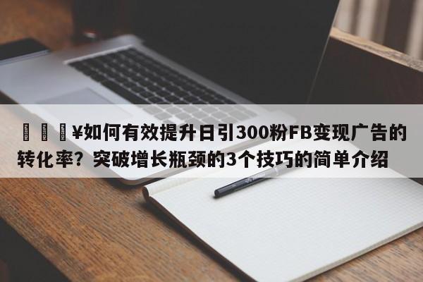 🔥如何有效提升日引300粉FB变现广告的转化率？突破增长瓶颈的3个技巧的简单介绍