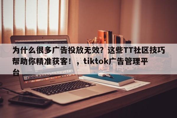 为什么很多广告投放无效？这些TT社区技巧帮助你精准获客！，tiktok广告管理平台