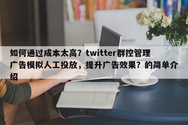 如何通过成本太高？twitter群控管理广告模拟人工投放，提升广告效果？的简单介绍