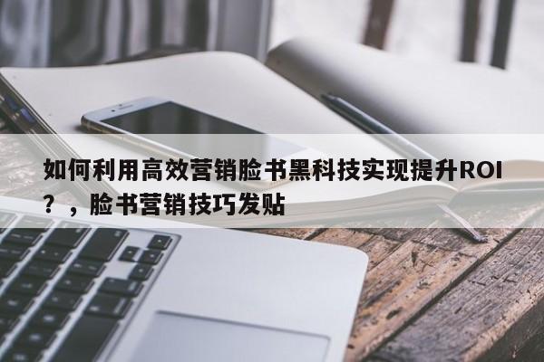 如何利用高效营销脸书黑科技实现提升ROI？，脸书营销技巧发贴