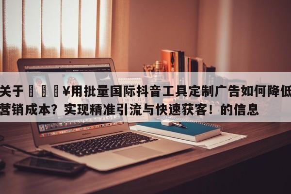 关于🔥用批量国际抖音工具定制广告如何降低营销成本？实现精准引流与快速获客！的信息