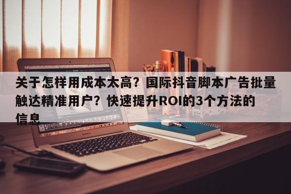 关于怎样用成本太高？国际抖音脚本广告批量触达精准用户？快速提升ROI的3个方法的信息