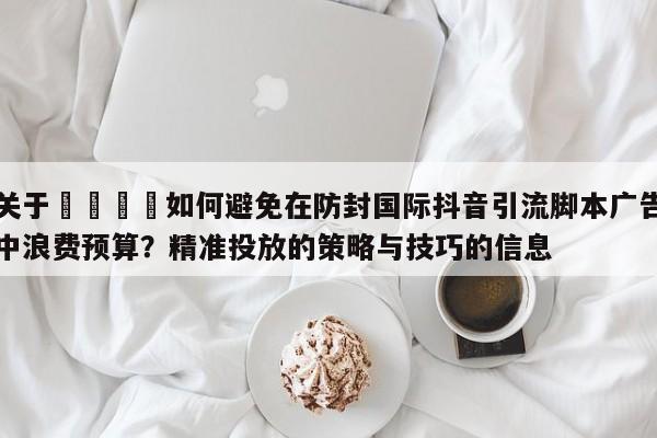 关于💡如何避免在防封国际抖音引流脚本广告中浪费预算？精准投放的策略与技巧的信息