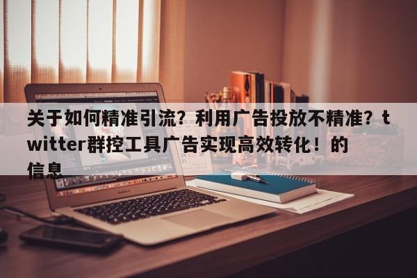 关于如何精准引流？利用广告投放不精准？twitter群控工具广告实现高效转化！的信息