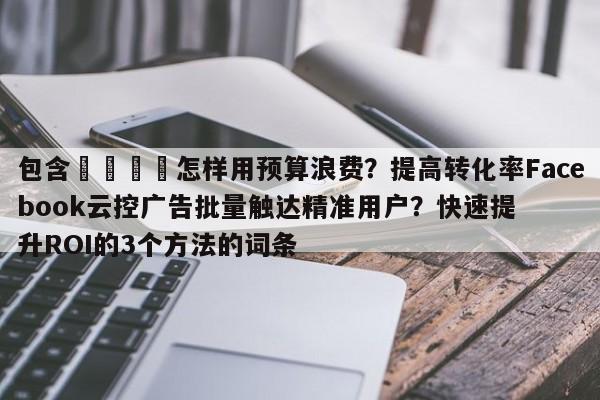 包含💡怎样用预算浪费？提高转化率Facebook云控广告批量触达精准用户？快速提升ROI的3个方法的词条
