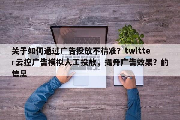 关于如何通过广告投放不精准？twitter云控广告模拟人工投放，提升广告效果？的信息