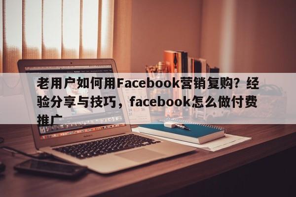 老用户如何用Facebook营销复购？经验分享与技巧，facebook怎么做付费推广
