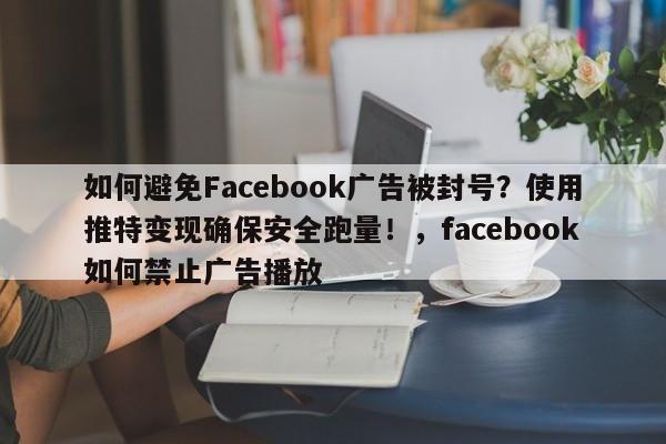 如何避免Facebook广告被封号？使用推特变现确保安全跑量！，facebook如何禁止广告播放