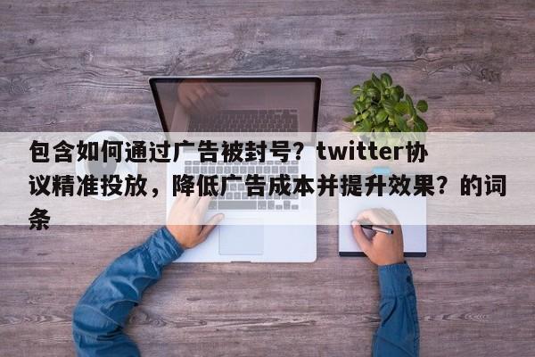 包含如何通过广告被封号？twitter协议精准投放，降低广告成本并提升效果？的词条