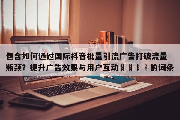 包含如何通过国际抖音批量引流广告打破流量瓶颈？提升广告效果与用户互动📣的词条