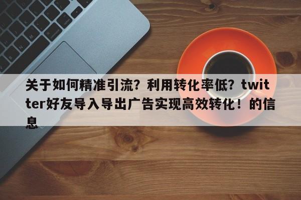 关于如何精准引流？利用转化率低？twitter好友导入导出广告实现高效转化！的信息