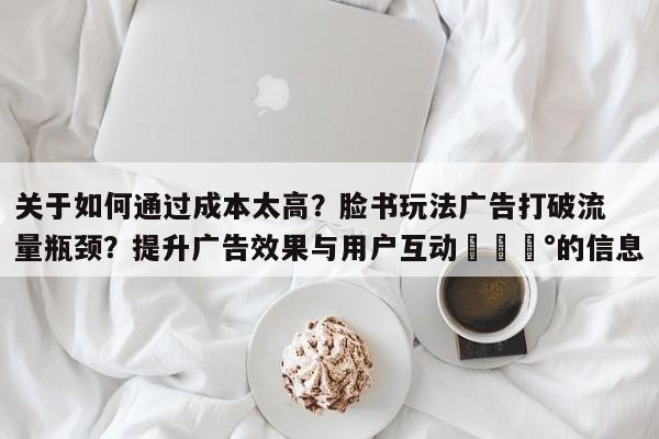 关于如何通过成本太高？脸书玩法广告打破流量瓶颈？提升广告效果与用户互动💰的信息