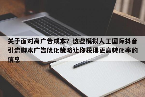 关于面对高广告成本？这些模拟人工国际抖音引流脚本广告优化策略让你获得更高转化率的信息