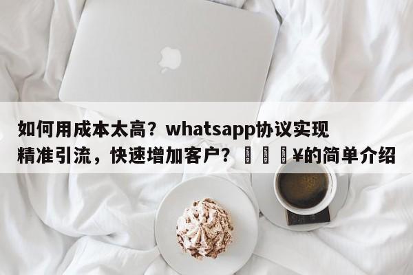 如何用成本太高？whatsapp协议实现精准引流，快速增加客户？🔥的简单介绍