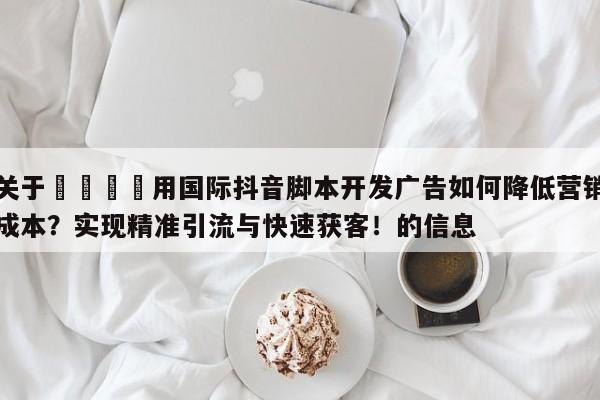 关于🎯用国际抖音脚本开发广告如何降低营销成本？实现精准引流与快速获客！的信息