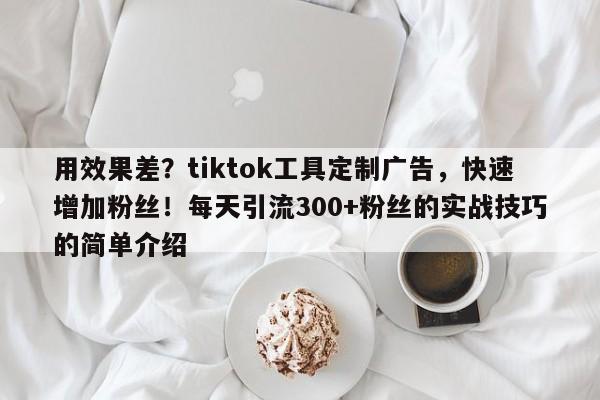 用效果差？tiktok工具定制广告，快速增加粉丝！每天引流300+粉丝的实战技巧的简单介绍